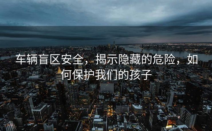 车辆盲区安全，揭示隐藏的危险，如何保护我们的孩子