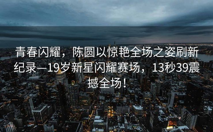 青春闪耀，陈圆以惊艳全场之姿刷新纪录—19岁新星闪耀赛场，13秒39震撼全场！
