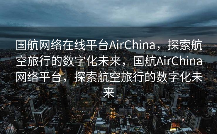 国航网络在线平台AirChina，探索航空旅行的数字化未来，国航AirChina网络平台，探索航空旅行的数字化未来
