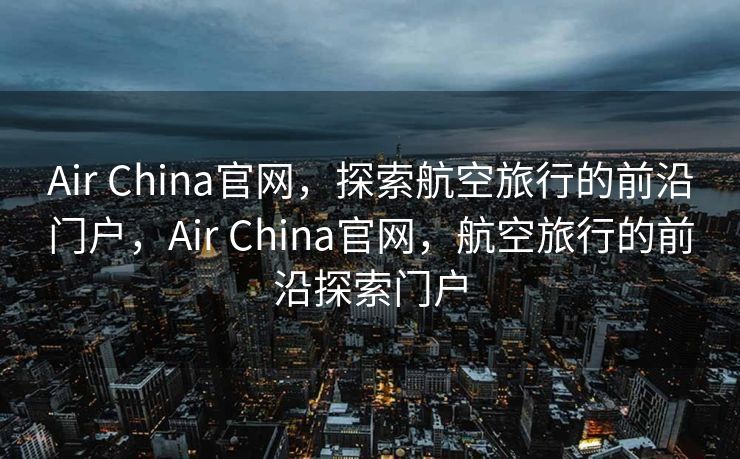 Air China官网，探索航空旅行的前沿门户，Air China官网，航空旅行的前沿探索门户