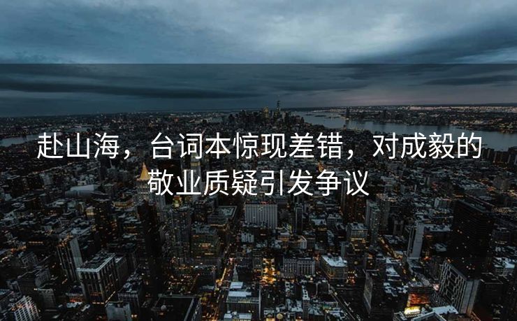 赴山海，台词本惊现差错，对成毅的敬业质疑引发争议