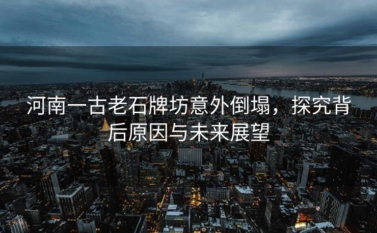 河南一古老石牌坊意外倒塌，探究背后原因与未来展望
