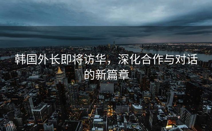 韩国外长即将访华，深化合作与对话的新篇章