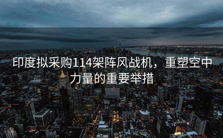 印度拟采购114架阵风战机，重塑空中力量的重要举措