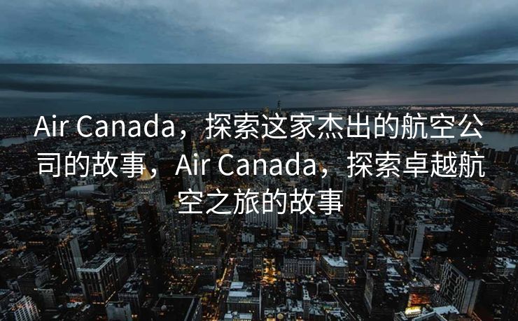 Air Canada，探索这家杰出的航空公司的故事，Air Canada，探索卓越航空之旅的故事