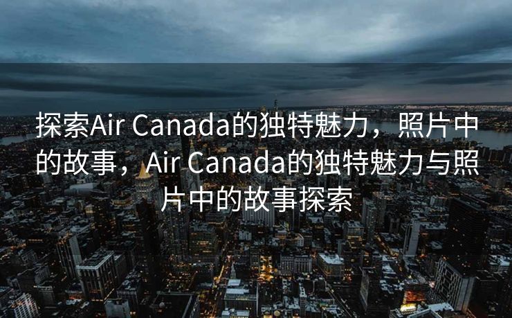 探索Air Canada的独特魅力，照片中的故事，Air Canada的独特魅力与照片中的故事探索