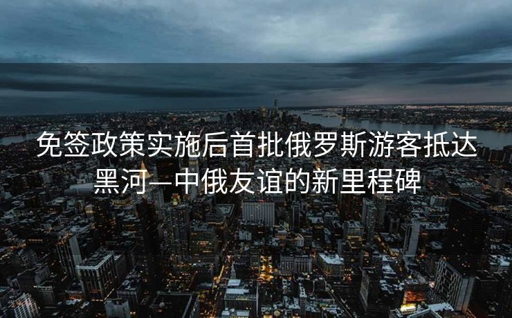 免签政策实施后首批俄罗斯游客抵达黑河—中俄友谊的新里程碑