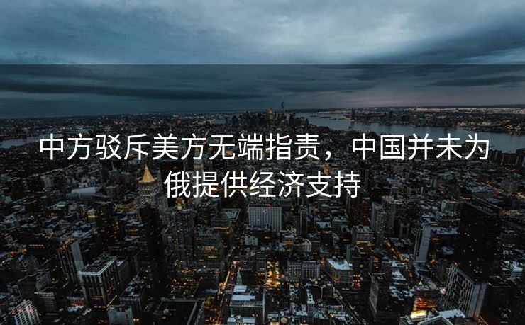 中方驳斥美方无端指责，中国并未为俄提供经济支持