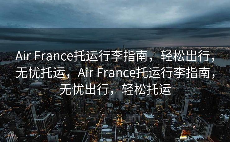 Air France托运行李指南，轻松出行，无忧托运，Air France托运行李指南，无忧出行，轻松托运