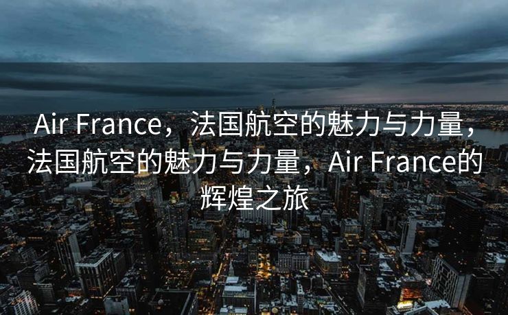 Air France，法国航空的魅力与力量，法国航空的魅力与力量，Air France的辉煌之旅