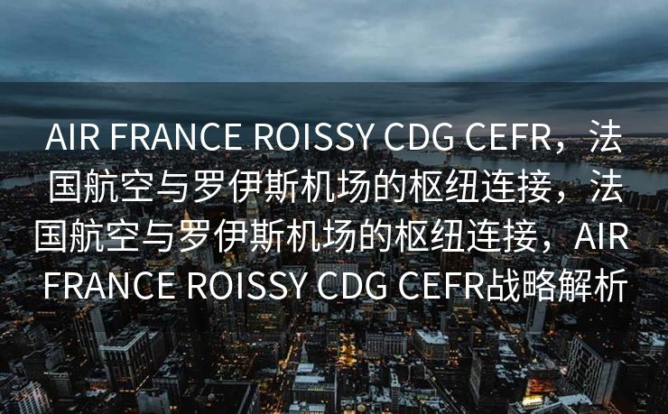 AIR FRANCE ROISSY CDG CEFR，法国航空与罗伊斯机场的枢纽连接，法国航空与罗伊斯机场的枢纽连接，AIR FRANCE ROISSY CDG CEFR战略解析