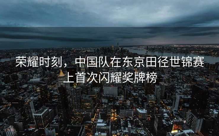 荣耀时刻，中国队在东京田径世锦赛上首次闪耀奖牌榜