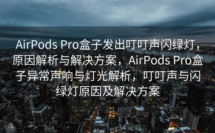 AirPods Pro盒子发出叮叮声闪绿灯，原因解析与解决方案，AirPods Pro盒子异常声响与灯光解析，叮叮声与闪绿灯原因及解决方案