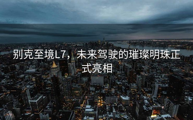 别克至境L7，未来驾驶的璀璨明珠正式亮相