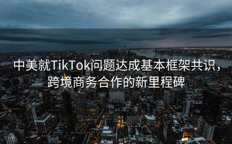 中美就TikTok问题达成基本框架共识，跨境商务合作的新里程碑