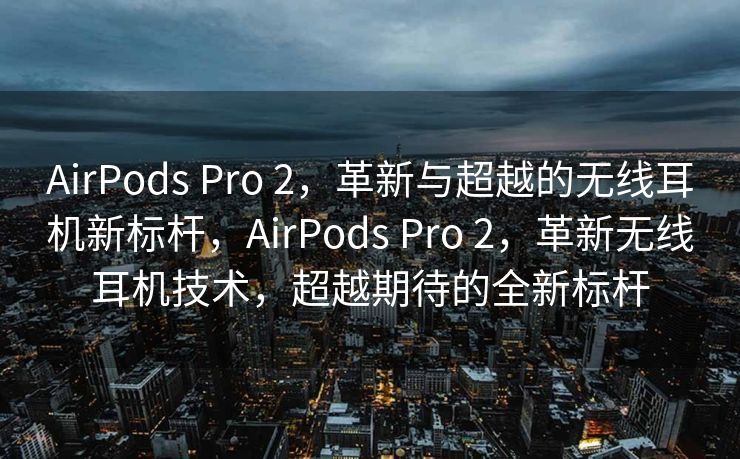 AirPods Pro 2，革新与超越的无线耳机新标杆，AirPods Pro 2，革新无线耳机技术，超越期待的全新标杆