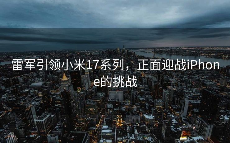 雷军引领小米17系列，正面迎战iPhone的挑战