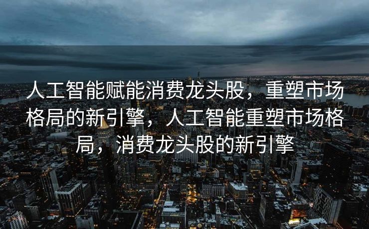 人工智能赋能消费龙头股，重塑市场格局的新引擎，人工智能重塑市场格局，消费龙头股的新引擎