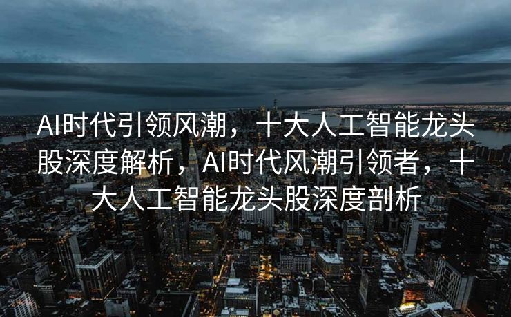 AI时代引领风潮，十大人工智能龙头股深度解析，AI时代风潮引领者，十大人工智能龙头股深度剖析