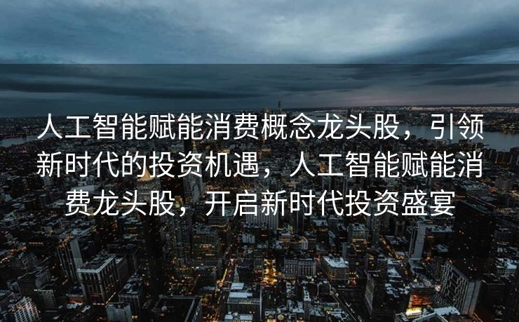 人工智能赋能消费概念龙头股，引领新时代的投资机遇，人工智能赋能消费龙头股，开启新时代投资盛宴