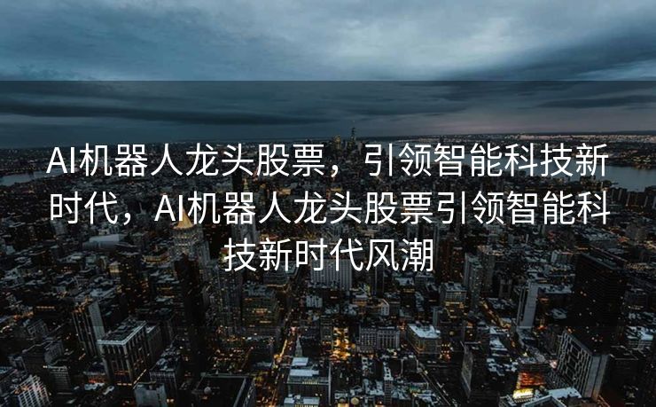 AI机器人龙头股票，引领智能科技新时代，AI机器人龙头股票引领智能科技新时代风潮