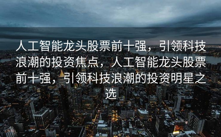 人工智能龙头股票前十强，引领科技浪潮的投资焦点，人工智能龙头股票前十强，引领科技浪潮的投资明星之选