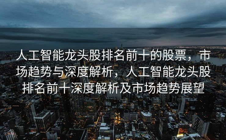 人工智能龙头股排名前十的股票，市场趋势与深度解析，人工智能龙头股排名前十深度解析及市场趋势展望