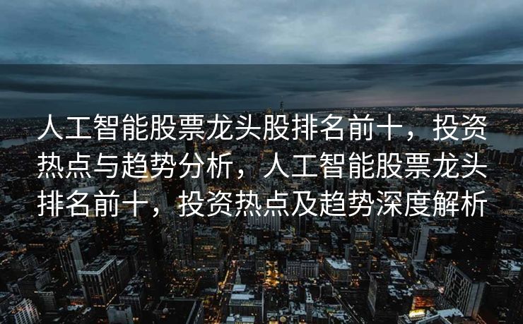 人工智能股票龙头股排名前十，投资热点与趋势分析，人工智能股票龙头排名前十，投资热点及趋势深度解析