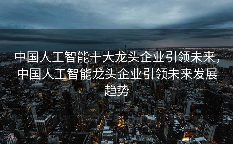 中国人工智能十大龙头企业引领未来，中国人工智能龙头企业引领未来发展趋势