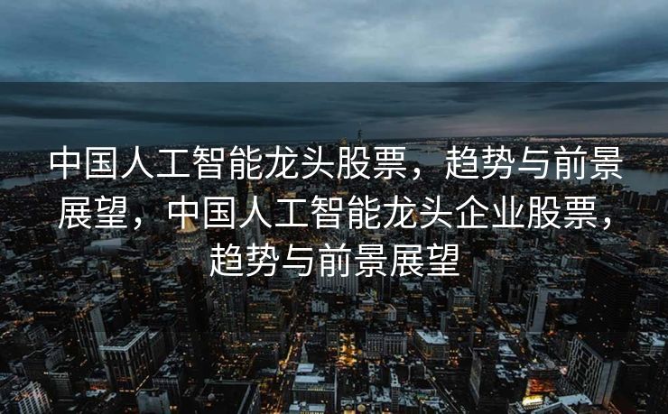 中国人工智能龙头股票，趋势与前景展望，中国人工智能龙头企业股票，趋势与前景展望