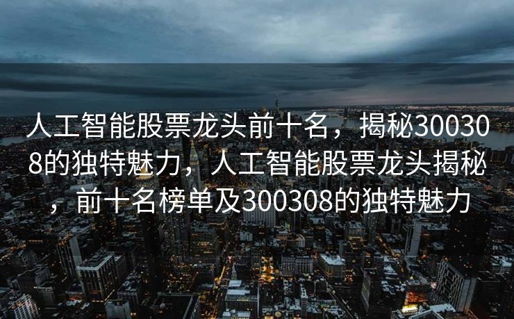 人工智能股票龙头前十名，揭秘300308的独特魅力，人工智能股票龙头揭秘，前十名榜单及300308的独特魅力