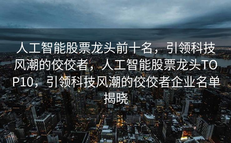 人工智能股票龙头前十名，引领科技风潮的佼佼者，人工智能股票龙头TOP10，引领科技风潮的佼佼者企业名单揭晓