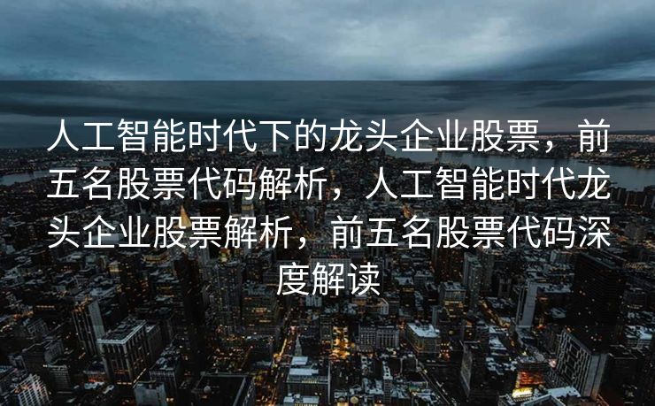 人工智能时代下的龙头企业股票，前五名股票代码解析，人工智能时代龙头企业股票解析，前五名股票代码深度解读