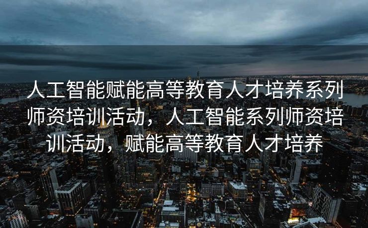 人工智能赋能高等教育人才培养系列师资培训活动，人工智能系列师资培训活动，赋能高等教育人才培养