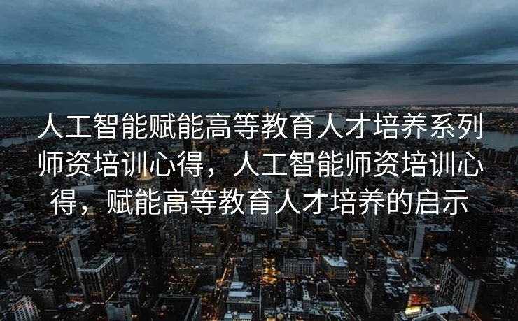 人工智能赋能高等教育人才培养系列师资培训心得，人工智能师资培训心得，赋能高等教育人才培养的启示