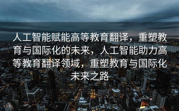 人工智能赋能高等教育翻译，重塑教育与国际化的未来，人工智能助力高等教育翻译领域，重塑教育与国际化未来之路