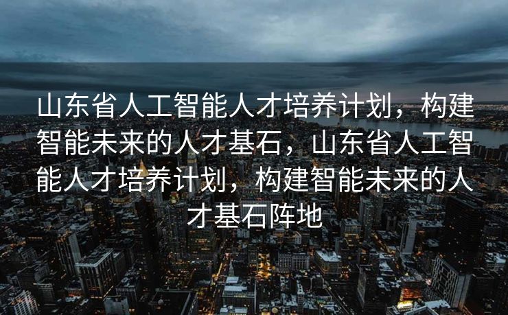 山东省人工智能人才培养计划，构建智能未来的人才基石，山东省人工智能人才培养计划，构建智能未来的人才基石阵地
