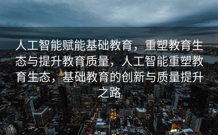 人工智能赋能基础教育，重塑教育生态与提升教育质量，人工智能重塑教育生态，基础教育的创新与质量提升之路
