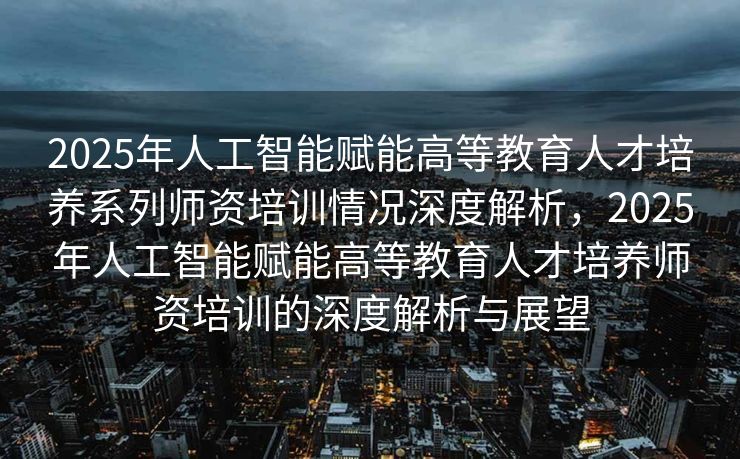 2025年人工智能赋能高等教育人才培养系列师资培训情况深度解析，2025年人工智能赋能高等教育人才培养师资培训的深度解析与展望