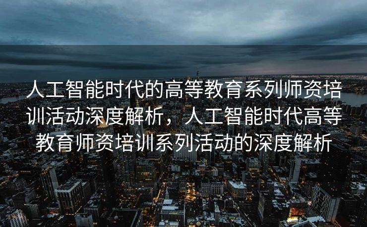 人工智能时代的高等教育系列师资培训活动深度解析，人工智能时代高等教育师资培训系列活动的深度解析