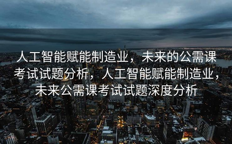 人工智能赋能制造业，未来的公需课考试试题分析，人工智能赋能制造业，未来公需课考试试题深度分析