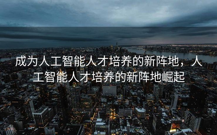 成为人工智能人才培养的新阵地，人工智能人才培养的新阵地崛起
