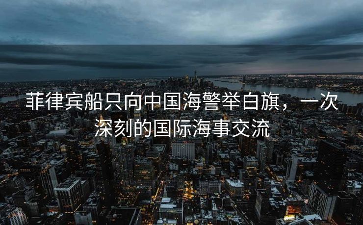 菲律宾船只向中国海警举白旗，一次深刻的国际海事交流