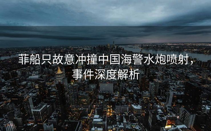菲船只故意冲撞中国海警水炮喷射，事件深度解析