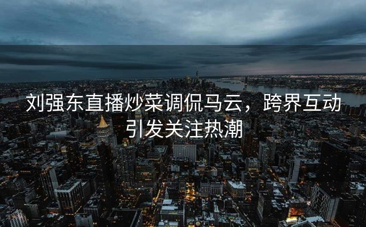 刘强东直播炒菜调侃马云，跨界互动引发关注热潮