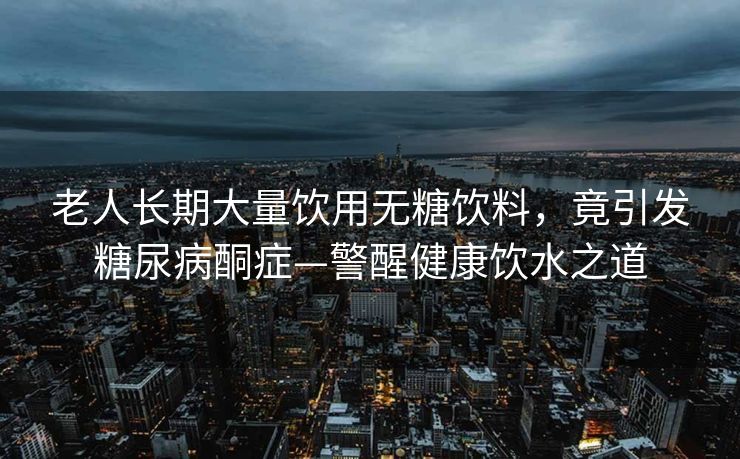 老人长期大量饮用无糖饮料，竟引发糖尿病酮症—警醒健康饮水之道