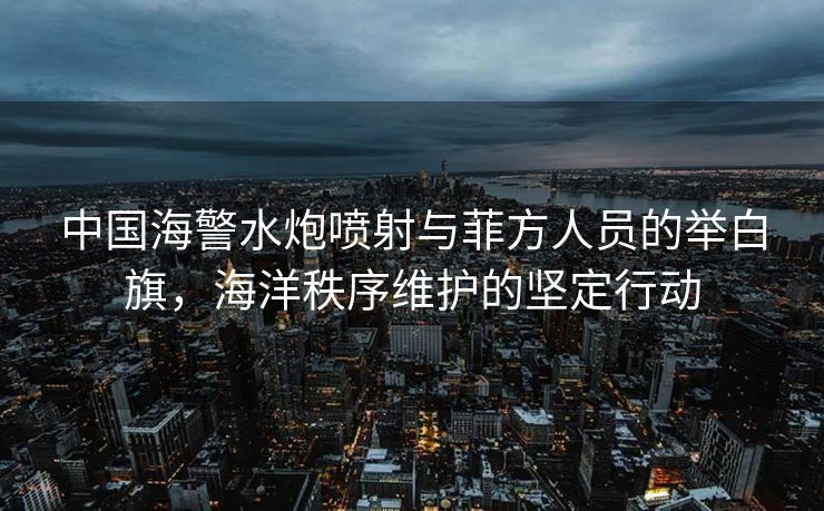 中国海警水炮喷射与菲方人员的举白旗，海洋秩序维护的坚定行动
