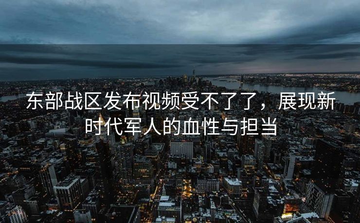 东部战区发布视频受不了了，展现新时代军人的血性与担当