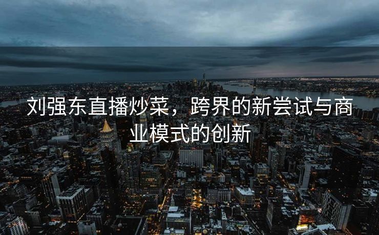 刘强东直播炒菜，跨界的新尝试与商业模式的创新