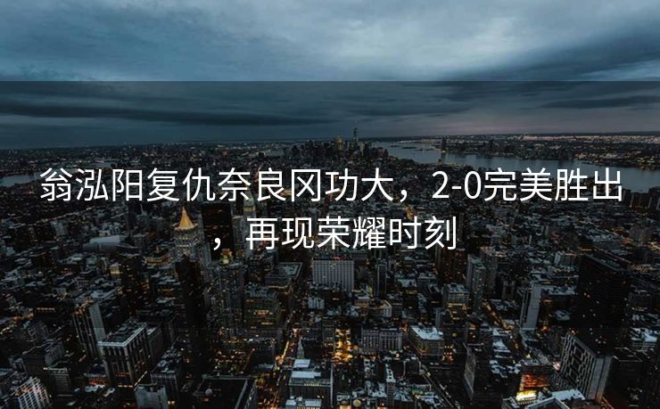 翁泓阳复仇奈良冈功大，2-0完美胜出，再现荣耀时刻